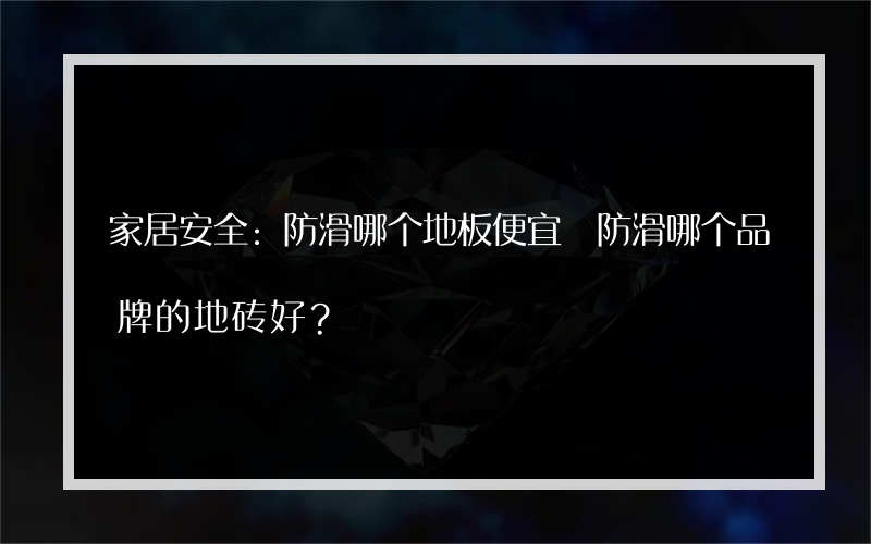 家居安全:防滑哪个地板便宜 防滑哪个品牌的地砖好？